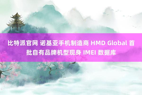 比特派官网 诺基亚手机制造商 HMD Global 首批自有品牌机型现身 IMEI 数据库