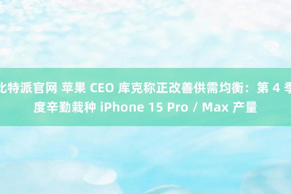 比特派官网 苹果 CEO 库克称正改善供需均衡：第 4 季度辛勤栽种 iPhone 15 Pro / Max 产量