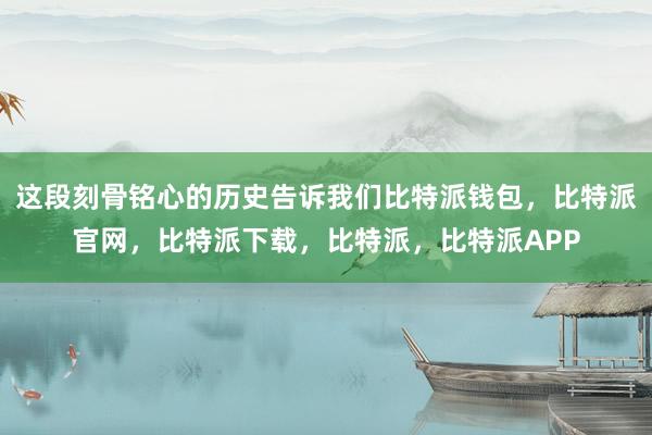 这段刻骨铭心的历史告诉我们比特派钱包，比特派官网，比特派下载，比特派，比特派APP